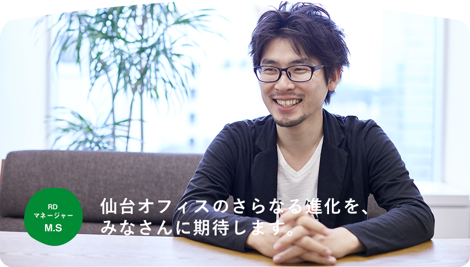 RD マネージャー M.S 仙台オフィスのさらなる進化を、みなさんに期待します。