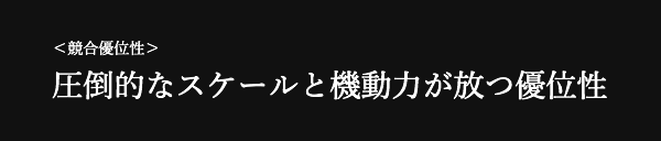 ＜競合優位性＞ 圧倒的なスケールと機動力が放つ優位性 