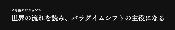 ＜今後のビジョン＞ 世界の流れを読み、パラダイムシフトの主役になる