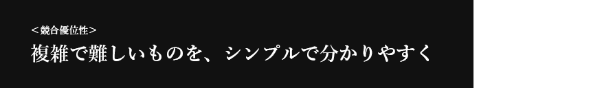 ＜競合優位性＞ 複雑で難しいものを、シンプルで分かりやすく