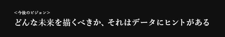 ＜今後のビジョン＞ どんな未来を描くべきか、それはデータにヒントがある