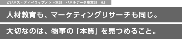 ビジネス・ディベロップメント本部　パネルデータ事業部　H.I　人材育成も、マーケティングリサーチも同じ。大切なのは、物事の「本質」を見つめること。