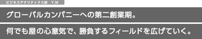 ビジネスアナリティクス部　Y.M グローバルカンパニーへの第二創業期。何でも屋の心意気で、勝負するフィールドを広げていく。