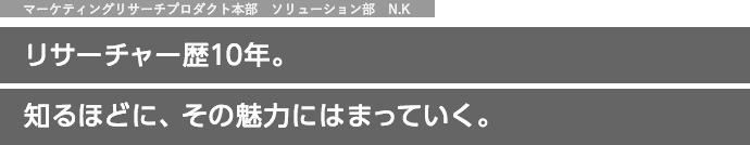 マーケティングリサーチプロダクト本部　ソリューション部　N.K リサーチャー歴10年。知るほどに、その魅力にはまっていく。