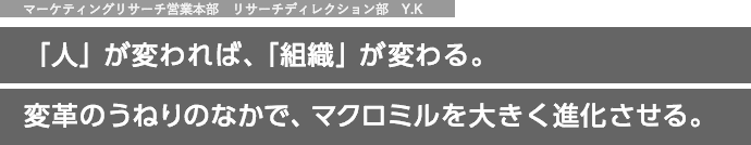 マーケティングリサーチ営業本部　リサーチディレクション部　Y.K 「人」が変われば、「組織」が変わる。変革のうねりのなかで、マクロミルを大きく進化させる。