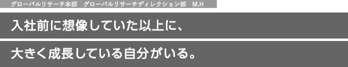 グローバルリサーチ本部　グローバルリサーチディレクション部　M.H 入社前に想像していた以上に、大きく成長している自分がいる。