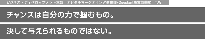 ビジネス・ディベロップメント本部　デジタルマーケティング事業部/Questant事業部兼務　T.W チャンスは自分の力で掴むもの。決して与えられるものではない。