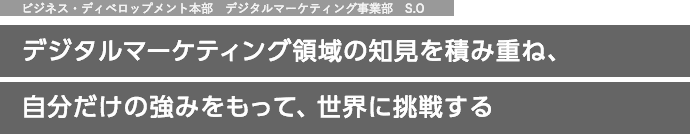 ビジネス・ディベロップメント本部　デジタルマーケティング事業部　S.O デジタルマーケティング領域の知見を積み重ね、自分だけの強みをもって、世界に挑戦する。
