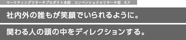 マーケティングリサーチプロダクト本部　コンベンショナルリサーチ部　K.Y　社内外の誰もが笑顔でいられるように。関わる人の頭の中をディレクションする。