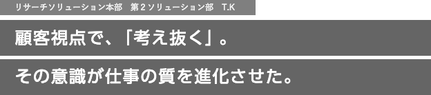 リサーチソリューション本部　第2ソリューション部　T.K　顧客視点で、「考え抜く」。その意識が仕事の質を進化させた。