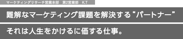 マーケティングリサーチ営業本部 第2営業部　K.T 難解なマーケティング課題を解決する“パートナー” それは人生をかけるに価する仕事。