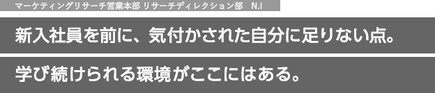 マーケティングリサーチ営業本部　リサーチディレクション部　N.I 新入社員を前に、気付かされた自分に足りない点｡学び続けられる環境がここにはある。
