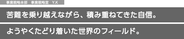 事業戦略本部　事業戦略室　Y.K 苦難を乗り越えながら、積み重ねてきた自信。ようやくたどり着いた世界のフィールド。