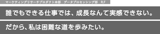 マーケティングリサーチプロダクト本部　データプロセッシング部　R.F 誰でもできる仕事では、成長なんて実感できない。だから、私は困難な道を歩みたい。