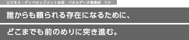 ビジネス・ディベロップメント本部　パネルデータ事業部　Y.H 誰からも頼られる存在になるために、どこまでも前のめりに突き進む。