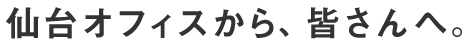 仙台オフィスから、皆さんへ。