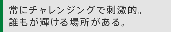 常にチャレンジングで刺激的。誰もが輝ける場所がある。