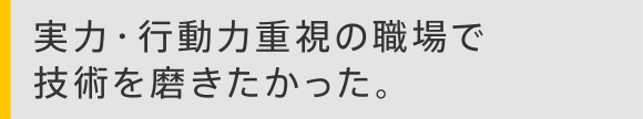 実力・行動力重視の職場で技術を磨きたかった。
