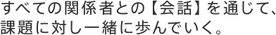 すべての関係者との【会話】を通じて、課題に対し一緒に歩んでいく。