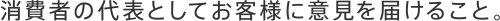 消費者の代表としてお客様に意見を届けること。