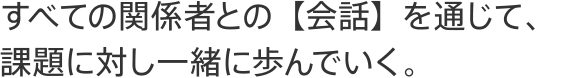 すべての関係者との【会話】を通じて、課題に対し一緒に歩んでいく。