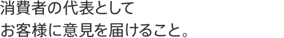 消費者の代表としてお客様に意見を届けること。