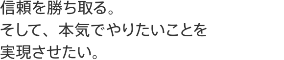 信頼を勝ち取る。そして、本気でやりたいことを実現させたい。