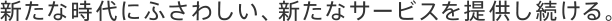 新たな時代にふさわしい、新たなサービスを提供し続ける。