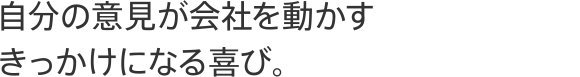自分の意見が会社を動かすきっかけになる喜び。