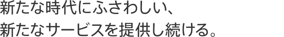 新たな時代にふさわしい、新たなサービスを提供し続ける。
