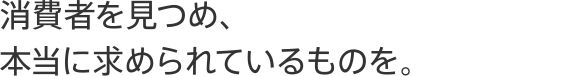 消費者を見つめ、本当に求められているものを。