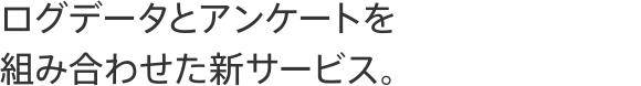 ログデータとアンケートを組み合わせた新サービス。