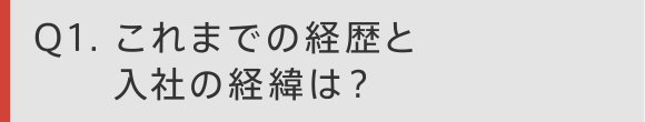 Q1 これまでの経歴と入社の経緯は？