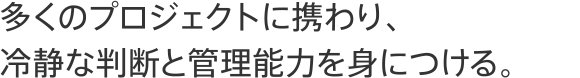 多くのプロジェクトに携わり、冷静な判断と管理能力を身につける。