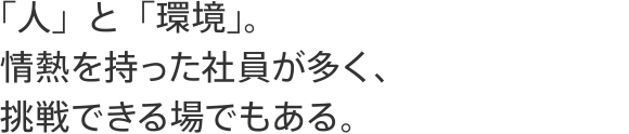 「人」と「環境」。情熱を持った社員が多く、挑戦できる場でもある。