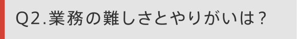 Q2 業務の難しさとやりがいは？