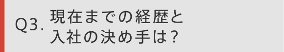 Q3 現在までの経歴と入社の決め手は？