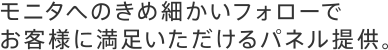 モニタへのきめ細かいフォローでお客様に満足いただけるパネル提供。
