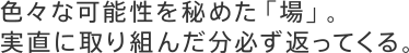 色々な可能性を秘めた「場」。実直に取り組んだ分必ず返ってくる。