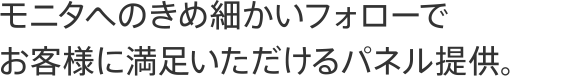 モニタへのきめ細かいフォローでお客様に満足いただけるパネル提供。