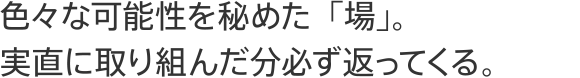 色々な可能性を秘めた「場」。実直に取り組んだ分必ず返ってくる。