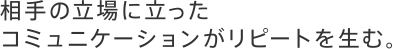 相手の立場に立ったコミュニケーションがリピートを生む。