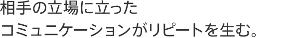 相手の立場に立ったコミュニケーションがリピートを生む。