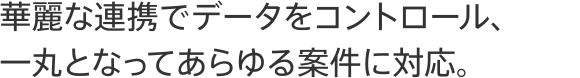 華麗な連携でデータをコントロール、一丸となってあらゆる案件に対応。