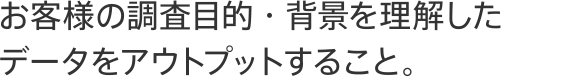 お客様の調査目的・背景を理解したデータをアウトプットすること。