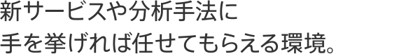 新サービスや分析手法に手を挙げれば任せてもらえる環境。