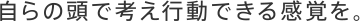 自らの頭で考え行動できる感覚を。