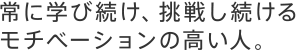 常に学び続け、挑戦し続けるモチベーションの高い人。