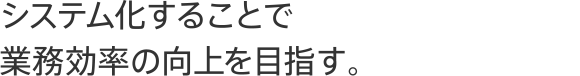 システム化することで業務効率の向上を目指す。