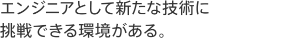 エンジニアとして新たな技術に挑戦できる環境がある。
